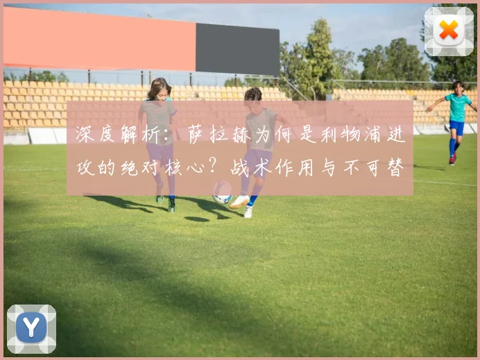 深度解析：萨拉赫为何是利物浦进攻的绝对核心？战术作用与不可替代性全览