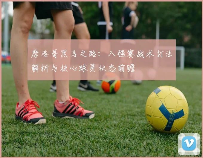 摩洛哥黑马之路:八强赛战术打法解析与核心球员状态前瞻