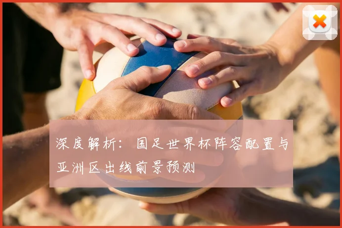 深度解析:国足世界杯阵容配置与亚洲区出线前景预测
