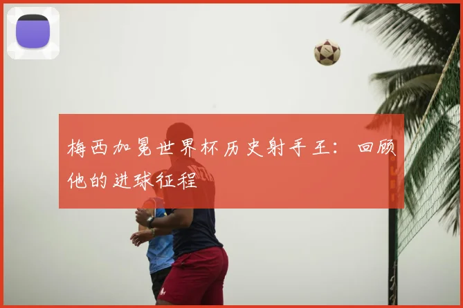梅西加冕世界杯历史射手王：回顾他的进球征程