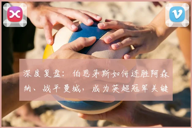 深度复盘：伯恩茅斯如何连胜阿森纳、战平曼城，成为英超冠军关键搅局者？