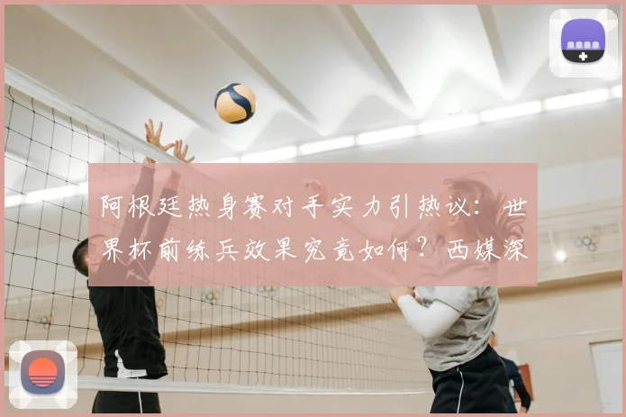阿根廷热身赛对手实力引热议：世界杯前练兵效果究竟如何？西媒深度解析备战策略