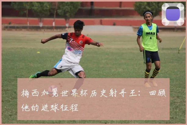 梅西加冕世界杯历史射手王：回顾他的进球征程